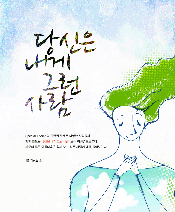 당신은 내게 그런 사람. Special Theme와 관련된 주제로 다양한 사람들과 함께 만드는 당신은 내게 그런 사람. 모두 여섯명으로부터 제주의 푸른 아름다움을 함께 보고 싶은 사람에 대해 들어보았다. 글_김상철 외