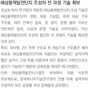 해상풍력발전단지 조성의 전 과정 기술 확보. 경남호 박사 연구팀이 개발한 해상풍력발전단지 조성 기술은 해상풍력발전단지 개발, 해상 기상탑, 최적 해상 기초 구조물, 해저 전력선 접속, 및 설치, 운영 등에 이르는 전반적인 설계, 시공과 운영 기술로 이루어졌다. 이는 해상풍력발전단지 조성에 필요한 전 과정의 기술을 확보한 것과 같다. 
		특히, 경사형, 2단 자켓 구조로 된 해상기초 구조물은 세계 최초로 해상풍력발전단지에 적용되는 독창적인 설계이며 짧은 길이의 고정 핀을 사용하여 작은 용량의 크레인으로도 설치가 가능하기 때문에 경제성을 최대한 제고하였다. 
		이번 해상풍력발전시스템은 국내에서 처음 시도한 프로젝트로, 한국에너지기술연구원의 진행 아래 설계부터 건설까지 모든 공정을 국내 업체들과 공유했다.