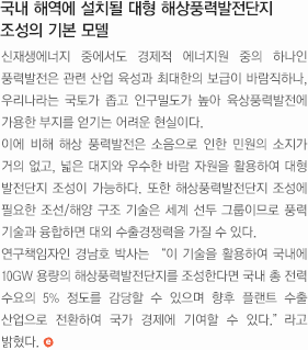 국내 해역에 설치될 대형 해상풍력발전단지 조성의 기본모델. 신재생에너지 중에서도 경제적 에너지원 중의 하나인 풍력발전은 관련 산업 육성과 최대한의 보급이 바람직하나, 우리나라는 국토가 좁고 인구밀도가 높아 육상풍력발전에 가용한 부지를 얻기는 어려운 현실이다.
	이에 비해 해상 풍력발전은 소음으로 인한 민원의 소지가 거의 없고, 넓은 대지와 우수한 바람 자원을 활용하여 대형 발전단지 조성이 가능하다. 또한 해상풍력발전단지 조성에 필요한 조선/해양 구조 기술은 세계 선두 그룹이므로 풍력 기술과 융합하면 대외 수출경쟁력을 가질 수 있다. 
	연구책임자인 경남호 박사는 '이 기술을 활용하여 국내에 10GW 용량의 해상풍력발전단지를 조성한다면 국내 총 전력 수요의 5% 정도를 감당할 수 있으며 향후 플랜트 수출 산업으로 전환하여 국가 경제에 기여할 수 있다.' 라고 밝혔다.