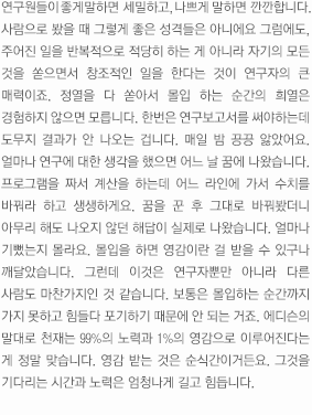 연구원들이 좋게 말하면  세밀하고, 나쁘게 말하면 깐깐합니다. 
	사람으로 봤을 때 그렇게 좋은 성격들은 아니에요 그럼에도, 주어진 일을 반복적으로 적당히 하는 게 아니라 자기의 모든 것을 쏟으면서 창조적인 일을 한다는 것이 연구자의 큰 매력이죠. 정열을 다 쏟아서 몰입 하는 순간의 희열은 경험하지 않으면 모릅니다. 한번은 연구 보고서를 써야하는데 도무지 결과가 안 나오는 겁니다. 매일 밤 끙끙 앓았어요. 얼마나 연구에 대한 생각을 했으면 어느 날 꿈에 나왔습니다. 프로그램을 짜서 계산을 하는데 어느 라인에 가서 수치를 바꿔라 하고 생생하게요. 꿈을 꾼 후 그대로 바꿔봤더니 아무리 해도 나오지 않던 해답이 실제로 나왔습니다. 얼마나 기뻤는지 몰라요. 몰입을 하면 영감이란 걸 받을 수 있구나 깨달았습니다. 그런데 이것은 연구자뿐만 아니라 다른 사람도 마찬가지인 것 같습니다. 보통은 몰입하는 순간까지 가지 못하고 힘들다 포기하기 때문에 안 되는 거죠. 에디슨의 말대로 천재는 99%의 노력과 1%의 영감으로 이루어진다는 게 정말 맞습니다. 영감 받는 것은 순식간이거든요. 그것을 기다리는 시간과 노력은 엄청나게 길고 힘듭니다. 