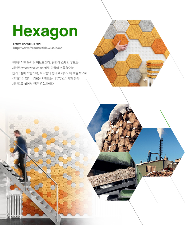 Hexagon(http://www.formuswithlove.se/hood) - 친환경적인 육각형 벽보드이다. 친환경 소재인 우드울 시멘트(wood wool cement)로 만들어 소음흡수와 습기조절에 탁월하며, 육각형의 형태로 제작되어 효율적으로 설치할 수 있다. 우드울 시멘트는 나무부스러기와 물과 시멘트를 섞어서 만든 혼합체이다.