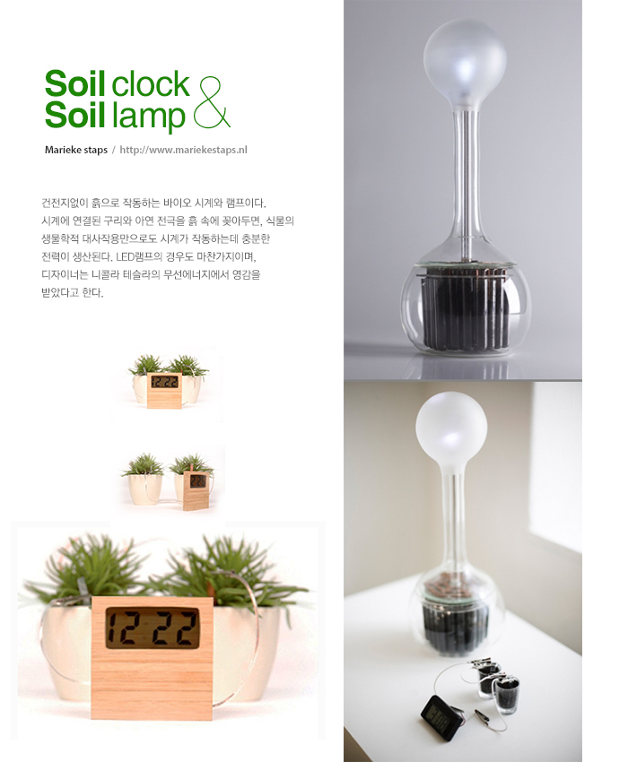 Soil clock & Soil lamp (Marieke staps  /  http://www.mariekestaps.nl) - 건전지없이 흙으로 작동하는 바이오 시계와 램프이다. 시계에 연결된 구리와 아연 전극을 흙 속에 꽂아두면, 식물의 생물학적 대사작용만으로도 시계가 작동하는데 충분한 전력이 생산된다. LED램프의 경우도 마찬가지이며, 디자이너는 니콜라 테슬라의 무선에너지에서 영감을 받았다고 한다.