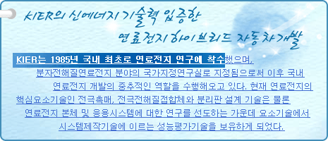 KIER의 신에너지 기술력 입증한 연료전지 하이브리드 자동차 개발
          
KIER는 1985년 국내 최초로 연료전지 연구에 착수했으며, 분자전해질연료전지 분야의 국가지정연구실로 지정됨으로써 이후 국내 연료전지 개발의 중추적인 역할을 수행해오고 있다. 현재 연료전지의 핵심요소기술인 전극촉매, 전극전해질접합체와 분리판 설계 기술은 물론 연료전지 본체 및 응용시스템에 대한 연구를 선도하는 가운데 요소기술에서 시스템제작기술에 이르는 성능평가기술을 보유하게 되었다.