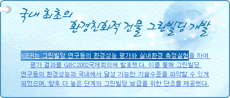 국내 최초의 환경친화적 건물 그린빌딩 개발
          
KIER는 그린빌딩 연구동의 환경성능 평가와 실내환경 측정실험을 하여 평가 결과를 GBC2002국제회의에 발표했다. 이를 통해 그린빌딩 연구동의 환경성능과 국내에서 달성 가능한 기술수준을 파악할 수 있게 되었으며, 향후 더 높은 단계의 그린빌딩 보급을 위한 단초를 제공했다.