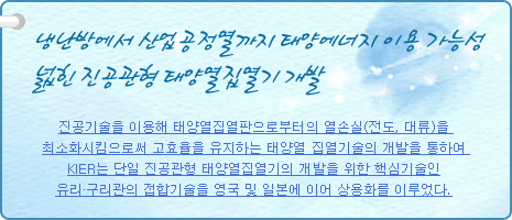 냉난방에서 산업공정열까지 태양에너지 이용 가능성 넓힌 진공관형 태양열집열기 개발
          
진공기술을 이용해 태양열집열판으로부터의 열손실(전도, 대류)을 최소화시킴으로써 고효율을 유지하는 태양열 집열기술의 개발을 통하여 KIER는 단일 진공관형 태양열집열기의 개발을 위한 핵심기술인 유리·구리관의 접합기술을 영국 및 일본에 이어 상용화를 이루었다.