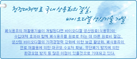 청정대체연료 국내 상용화의 결실, 바이오디젤 생산기술 개발
          
폐식용유의 재활용기술이 개발된다면 바이오디젤 생산원료(식용유)의 수입대체 효과와 함께 폐식용유를 원료로 하는 데 따른 원료비 절감, 생산된 바이오디젤의 가격경쟁력 강화에 의한 보급 활성화, 폐식용유의 연료 재활용에 의한 대규모 수요처 확보, 무단폐기 방지에 의한 환경오염 방지 등 많은 이점이 있을것으로 기대되고 있다.