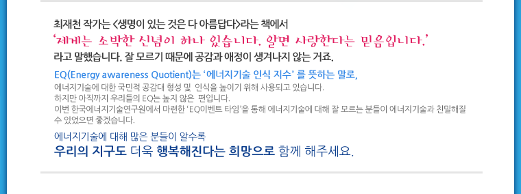 최재천 작가는 <생명이 있는 것은 다 아름답다>라는 책에서 ‘제게는 소박한 신념이 하나 있습니다. 알면 사랑한다는 믿음입니다.’라고 말했습니다. 잘 모르기 때문에 공감과 애정이 생겨나지 않는 거죠.<br />
EQ(Energy awareness Quotient)는 ‘에너지기술 인식 지수’ 를 뜻하는 말로, 에너지기술에 대한 국민적 공감대 형성 및  인식을 높이기 위해 사용되고 있습니다. 
하지만 아직까지 우리들의 EQ는 높지 않은  편입니다. 이번 한국에너지기술연구원에서 마련한 ‘EQ이벤트 타임’을 통해 에너지기술에 대해 잘 모르는 분들이 에너지기술과 친밀해질 수 있었으면 좋겠습니다.<br />