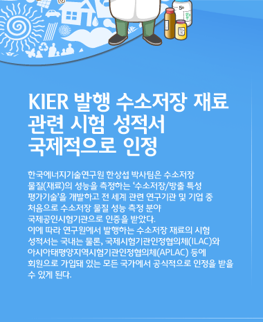 KIER 발행 수소저장 재료 관련 시험/검사 성적서 국제적으로 인정 한국에너지기술연구원 한상섭 박사팀은 수소저장 물질(재료)의 성능을 측정하는 ‘수소저장/방출 특성 평가기술’을 개발하고 전 세계 관련 연구기관 및 기업 중 처음으로 수소저장 물질 성능 측정 분야 국제공인시험기관으로 인증을 받았다. 이에 따라 연구원에서 발행하는 수소저장 재료의 교정성적서 및 시험·검사 성적서는 국내는 물론, 국제시험기관인정협의체(ILAC)와 아시아태평양지역시험기관인정협의체(APLAC) 등에 회원으로 가입돼 있는 모든 국가에서 공식적으로 인정을 받을 수 있게 된다.