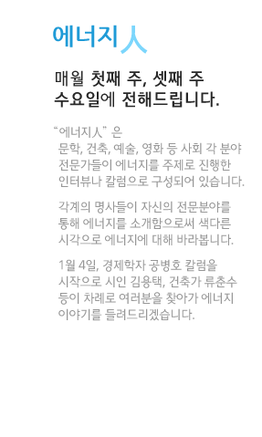 에너지人 매월 첫째 주, 셋째 주 수요일에 전해드립니다.“에너지人”은 문학, 건축, 예술, 영화 등 사회 각 분야 전문가들이 에너지를 주제로 진행한 인터뷰나 칼럼으로 구성되어 있습니다. 각계의 명사들이 자신의 전문분야를 통해 에너지를 소개함으로써 색다른 시각으로 에너지에 대해 바라봅니다. 1월 4일, 경제학자 공병호 칼럼을 시작으로 시인 김용택, 건축가 류춘수 등이 차례로 여러분을 찾아가 에너지 이야기를 들려드리겠습니다.