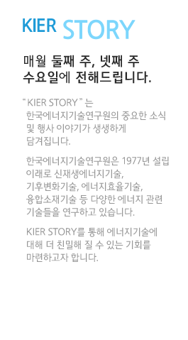 KIER STORY 매월 둘째 주, 넷째 주 수요일에 전해드립니다.“KIER STORY”는 한국에너지기술연구원의 중요한 소식 및 행사 이야기가 생생하게 담겨집니다. 한국에너지기술연구원은 1977년 설립 이래로 신재생에너지기술, 기후변화기술, 에너지효율기술, 융합소재기술 등 다양한 에너지 관련 기술들을 연구하고 있습니다. KIER STORY를 통해 에너지기술에 대해 더 친밀해 질 수 있는 기회를 마련하고자 합니다.