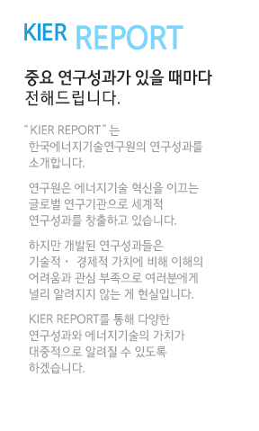 KIER report 중요 연구성과가 있을 때마다 전해드립니다.“KIER REPORT”는 한국에너지기술연구원의 연구성과를 소개합니다. 연구원은 에너지기술 혁신을 이끄는 글로벌 연구기관으로 세계적 연구성과를 창출하고 있습니다. 하지만 개발된 연구성과들은 기술적ㆍ 경제적 가치에 비해 이해의 어려움과 관심 부족으로 여러분에게 널리 알려지지 않는 게 현실입니다. KIER REPORT를 통해 다양한 연구성과와 에너지기술의 가치가 대중적으로 알려질 수 있도록 하겠습니다.