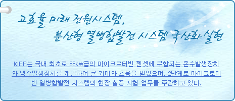 고효율 미래 전원시스템, 분산형 열병합발전 시스템 국산화 실현
          
KIER는 국내 최초로 55kW급의 마이크로터빈 젠셋에 부합되는 온수발생장치와 냉수발생장치를 개발하여 큰 기대와 호응을 받았으며, 2단계로 마이크로터빈 열병합발전 시스템의 현장 실증 시험 업무를 주관하고 있다.