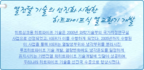 열전달 기술의 선진화 시현한 히트파이프식 열교환기 개발
           
히트싱크용 히트파이프 기술은 2000년 과학기술부의 국가지정연구실 사업으로 선정되었고, KIER가 이를 수행하게 되었다. 2005년까지 수행된 이 사업을 통해 KIER는 열발생부위와 냉각부위를 분리시킨 루프히트파이프 기술 개발, 열량변화에도 냉각온도를 일정하게 유지시키는 가변전열 윅히트파이프 기술 개발에 잇달아 성공하며 우리나라 히트파이프 기술을 선진국 수준으로 향상시켰다.