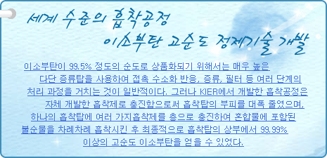 세계 수준의 흡착공정 이소부탄 고순도 정제기술 개발
           
이소부탄이 99.5% 정도의 순도로 상품화되기 위해서는 매우 높은 다단 증류탑을 사용하여 접촉 수소화 반응, 증류, 필터 등 여러 단계의 처리 과정을 거치는 것이 일반적이다. 그러나 KIER에서 개발한 흡착공정은 자체 개발한 흡착제로 충진함으로써 흡착탑의 부피를 대폭 줄였으며, 하나의 흡착탑에 여러 가지 흡착제를 층으로 충진하여 혼합물에 포함된 불순물을 차례차례 흡착시킨 후 최종적으로 흡착탑의 상부에서 99.99% 이상의 고순도 이소부탄을 얻을 수 있었다.