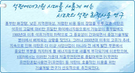 석탄에너지원 시대를 새롭게 여는 KIER의 석탄 최적사용 연구
           
풍부한 매장량, 낮은 지역편재성, 저렴한 비용 등의 장점을 두루 갖춘 석탄은 석유의 고갈에 대비한 유일한 화석에너지원으로서 가능성이 풍부함에도 1980년대 이후 석유가격의 하락으로 그 중요성이 간과되면서 중점기술개발 분야에서 배제되는 상황을 맞았다. 그러나 2000년대 이후의 고유가 추세 지속으로 인해 석탄은 더 이상 사양산업이 아니라 전 세계 발전 부문에서 중요한 부분을 차지하게 될 에너지원으로 새롭게 부각되기에 이르렀으며, KIER에서는 이러한 가운데 저질무연탄연료 종합대책연구(무연탄), 유연탄혼합사용연구(유연탄) 등 석탄의 효율적인 이용을 위한 기술개발 연구가 선도적으로 추진되었다.