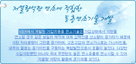 저열량석탄 연소에 적합한 유동층연소기술 개발
          
KIER에서 개발된 가압유동층 연소기술은 가압상태에서 석탄을 연소할 경우같은 보일러 체적에 대해 압력만큼 산소량이 증가하기 때문에 석탄 처리용량이 그만큼 증가하며, 고온고압의 연소가스로는 가스터빈을, 내부의 열로는 증기터빈을 구동하는 복합발전으로서 효율이 높았다. 다양한 수입석탄뿐만 아니라 국내 무연탄도 높은 연소효율로 연소시킬 수 있어 저열량 석탄의 활용에 큰기대를 모았다.