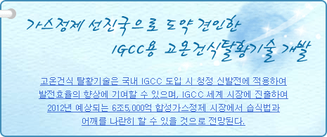 가스정제 선진국으로 도약 견인한 1GCC용 고온건식탈황기술 개발
          
고온건식 탈황기술은 국내 IGCC 도입 시 청정 신발전에 적용하여 발전효율의 향상에 기여할 수 있으며, IGCC 세계 시장에 진출하여 2012년 예상되는 6조5,000억 합성가스정제 시장에서 습식법과 어깨를 나란히 할 수 있을 것으로 전망된다.