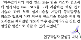 하수슬러지의 직접 연소 또는 단순 가스화 연소시 에 발생되는 Fuel-NOx를 크게 저감하는 핵심 연소 기술과 관련 부품 설계기술을 개발해 공해발생을 최소화 했으며 이런 저공해 연소기술 확보를 통해 혐 오시설로 여겨졌던 대도시 하수 종말처리장을 친환 경 열병합 발전으로 바꿀 수 있게 되었다.
-연구책임자 강성규 박사- 