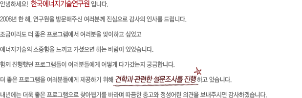 안녕하세요!  한국에너지기술연구원 입니다.
2008년 한 해, 연구원을 방문해주신 여러분께 진심으로 감사의 인사를 드립니다.
조금이라도 더 좋은 프로그램에서 여러분을 맞이하고 싶었고 에너지기술의 소중함을 느끼고 가셨으면 하는 바람이 있었습니다.
함께 진행했던 프로그램들이 여러분들에게 어떻게 다가갔는지 궁금합니다.
더 좋은 프로그램을 여러분들에게 제공하기 위해 견학과 관련한 설문조사를 진행 하고 있습니다. 
내년에는 더욱 좋은 프로그램으로 찾아뵙기를 바라며 따끔한 충고와 정성어린 의견을 보내주시면 감사하겠습니다.