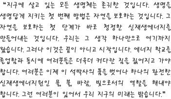 지구에 살고 있는 모든 생명체는 존귀한 것입니다. 생명을 생명답게 지키는 첫 번째 방법은 자연을 보호하는 것입니다. 그 자연을 보호하는 첫 단계가 바로 청정한 신재생에너지를 만들어내는 것입니다. 우리는 그 생각 하나만으로 여기까지 왔습니다. 그러나 이것은 끝이 아니고 시작입니다. 에너지 학교를 졸업함과 동시에 여러분들은 더욱더 커다란 짐을 짊어지고 가야 합니다. 여러분은 이제 이 석박사의 품을 벗어나 하나의 완전한 신재생에너지원인 물, 불, 바람, 빛으로서의 역할을 해내야 합니다. 그런 여러분이 있어서 우리 지구의 미래는 밝습니다.