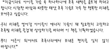 지금이라도 아이들 가슴 속 하나하나에 초록 새싹을 움트게 하려고 합니다. 시원한 바람과 따뜻한 태양, 초록 기술로 가득 찬 행복한 미래를 보여주고 싶습니다.
              
우리 미래를 열어갈 아이들이 에너지 기술이 왜 필요한지 고민하고 초록빛 미래를 즐겁게 상상하기를 바라며 이 책을 기획하였습니다.

부디 어른이 되어서도 초록나라에서 보내온 편지를 잊지 않기 바랍니다.