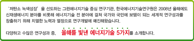 ‘저탄소 녹색성장’을 선도하는 그린에너지기술 중심 연구기관, 한국에너지기술연구원은 2008년 올해에도 신재생에너지 분야를 비롯해 에너지기술 전 분야에 걸쳐 국가와 국민에 보탬이 되는 세계적 연구성과를 창출하기 위해 치열한 노력과 열정으로 연구개발에 매진해왔습니다. 다양하고 수많은 연구성과 중,  올해를 빛낸 에너지기술 5가지를 소개합니다.