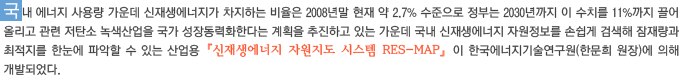 국내 에너지 사용량 가운데 신재생에너지가 차지하는 비율은 2008년말 현재 약 2.7% 수준으로 정부는 2030년까지 이 수치를 11%까지 끌어 올리고 관련 저탄소 녹색산업을 국가 성장동력화한다는 계획을 추진하고 있는 가운데 국내 신재생에너지 자원정보를 손쉽게 검색해 잠재량과 최적지를 한눈에 파악할 수 있는 산업용『신재생에너지 자원지도 시스템 RES-MAP』이 한국에너지기술연구원(한문희 원장)에 의해 개발되었다.