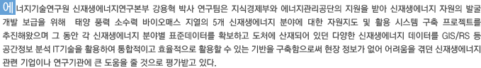 에너지기술연구원 신재생에너지연구본부 강용혁 박사 연구팀은 지식경제부와 에너지관리공단의 지원을 받아 신재생에너지 자원의 발굴 개발 보급을 위해  태양 풍력 소수력 바이오매스 지열의 5개 신재생에너지 분야에 대한 자원지도 및 활용 시스템 구축 프로젝트를 추진해왔으며 그 동안 각 신재생에너지 분야별 표준데이터를 확보하고 도처에 산재되어 있던 다양한 신재생에너지 데이터를 GIS/RS 등 공간정보 분석 IT기술을 활용하여 통합적이고 효율적으로 활용할 수 있는 기반을 구축함으로써 현장 정보가 없어 어려움을 겪던 신재생에너지 관련 기업이나 연구기관에 큰 도움을 줄 것으로 평가받고 있다.