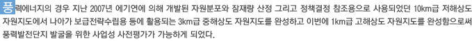 풍력에너지의 경우 지난 2007년 에기연에 의해 개발된 자원분포와 잠재량 산정 그리고 정책결정 참조용으로 사용되었던 10km급 저해상도 자원지도에서 나아가 보급전략수립용 등에 활용되는 3km급 중해상도 자원지도를 완성하고 이번에 1km급 고해상도 자원지도를 완성함으로써 풍력발전단지 발굴을 위한 사업성 사전평가가 가능하게 되었다.