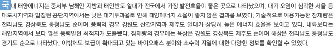 국내 태양에너지는 중서부 남해안 지방과 태안반도 일대가 전국에서 가장 발전효율이 좋은 곳으로 나타났으며, 대기 오염이 심각한 서울 등 대도시지역과 밀집된 공단지역에서는 낮은 대기투과율로 인해 태양에너지 효율이 좋지 않은 결과를 보였다. 기술적으로 이용가능한 잠재량은 전라남도 경상북도 충청남도 순이며 풍력의 경우 강원도 산간지역과 제주도 일대가 상당히 높은 에너지 효율을 보이고 있다. 내륙보다는 해안지역에서 보다 많은 풍력발전 최적지가 도출됐다. 잠재량의 경우에는 육상은 강원도 경상북도 제주도 순이며 해상은 전라남도 충청남도 경기도 순으로 나타났다. 이밖에도 보급이 확대되고 있는 바이오매스 분야와 소수력 지열에 대한 다양한 정보를 확인할 수 있었다.