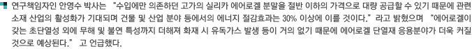 연구책임자인 안영수 박사는 '수입에만 의존하던 고가의 실리카 에어로겔 분말을 절반 이하의 가격으로 대량 공급할 수 있기 때문에 관련 소재 산업의 활성화가 기대되며 건물 및 산업 분야 등에서의 에너지 절감효과는 30% 이상에 이를 것이다.'라고 밝혔으며 '에어로겔이 갖는 초단열성 외에 무해 및 불연 특성까지 더해져 화재 시 유독가스 발생 등이 거의 없기 때문에 에어로겔 단열재 응용분야가 더욱 커질 것으로 예상된다.' 고 언급했다. 