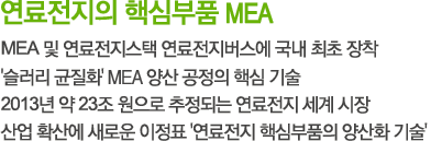 연료전지의 핵심부품 MEA
- MEA 및 연료전지스택 연료전지버스에 국내 최초 장착
-  '슬러리 균질화' MEA 양산 공정의 핵심 기술
- 2013년 약 23조 원으로 추정되는 연료전지 세계 시장
- 산업 확산에 새로운 이정표 '연료전지 핵심부품의 양산화 기술'