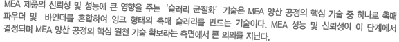 MEA 제품의 신뢰성 및 성능에 큰 영향을 주는‘슬러리 균질화’기술은 MEA 양산 공정의 핵심 기술 중 하나로 촉매 파우더 및  바인더를 혼합하여 잉크 형태의 촉매 슬러리를 만드는 기술이다. MEA 성능 및 신뢰성이 이 단계에서 결정되며 MEA 양산 공정의 핵심 원천 기술 확보라는 측면에서 큰 의의를 지닌다.