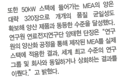 또한 50kW 스택에 들어가는 MEA의 양은 대략 320장으로 개개의 품질 균일성도 확보해 양산 제품과 동등한 수준을 달성했다. 연구원 연료전지연구단 양태현 단장은“연구 원의 양산화 공정을 통해 제작된 MEA를 실제 스택에 적용한 결과, 세계 최고 수준의 연구 그룹 및 회사와 동일하거나 상회하는 결과를 이뤘다.”고 밝혔다. 