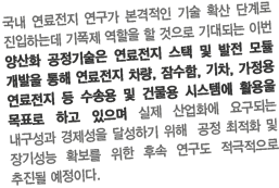 국내 연료전지 연구가 본격적인 기술 확산 단계로 진입하는데 기폭제 역할을 할 것으로 기대되는 이번 양산화 공정기술은 연료전지 스택 및 발전 모듈 개발을 통해 연료전지 차량, 잠수함, 기차, 가정용 연료전지 등 수송용 및 건물용 시스템에 활용을 목표로 하고 있으며 실제 산업화에 요구되는 내구성과 경제성을 달성하기 위해  공정 최적화 및 장기성능 확보를 위한 후속 연구도 적극적으로 추진될 예정이다.