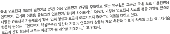 국내 연료전지 개발의 발원지로 25년 이상 연료전지 연구를 주도하고 있는 연구원은 그동안 국내 최초 이동전원용 연료전지, 근거리 이동용 플러그인 연료전지/배터리 하이브리드 자동차, 가정용 연료전지 시스템 등을 개발해 왔으며 다양한 연료전지 기술개발과 적용, 인력 양성과 보급에 이르기까지 중추적인 역할을 다하고 있다. 