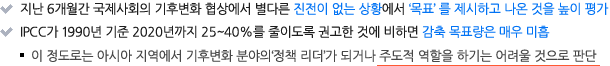 지난 6개월간 국제사회의 기후변화 협상에서 별다른 진전이 없는 상황에서'목표' 를 제시하고 나온 것을 높이 평가
IPCC가 1990년 기준 2020년까지 25~40%를 줄이도록 권고한 것에 비하면 감축 목표량은 매우 미흡
 - 이 정도로는 아시아 지역에서 기후변화 분야의‘정책 리더’가 되거나 주도적 역할을 하기는 어려울 것으로 판단