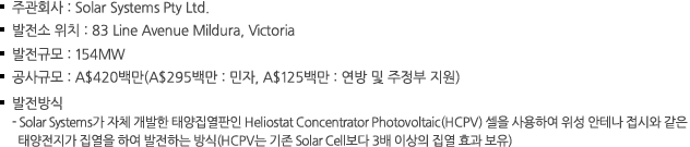 - 주관회사 : Solar Systems Pty Ltd.
- 발전소 위치 : 83 Line Avenue Mildura, Victoria
- 발전규모 : 154MW
- 공사규모 : A$420백만(A$295백만 : 민자, A$125백만 : 연방 및 주정부 지원)
- 발전방식 : Solar Systems가 자체 개발한 태양집열판인 Heliostat Concentrator Photovoltaic(HCPV) 셀을 사용하여 위성안테나 접시와 같은 태양전지가 집열을 하여 발전하는 방식(HCPV는 기존 Solar Cell보다 3배 이상의 집열 효과 보유)