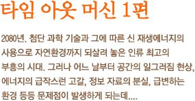 타임 아웃 머신 - 2080년. 첨단 과학 기술과 그에 따른 신 재생에너지의 사용으로 자연환경까지 되살려 놓은 인류 최고의 부흥의 시대. 그러나 어느 날부터 공간의 일그러짐 현상, 에너지의 급작스런 고갈, 정보 자료의 분실, 급변하는 환경 등등 문제점이 발생하게 되는데....