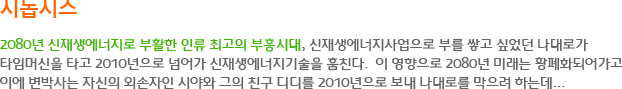 시놉시스 - 2080년 신재생에너지로 부활한 인류 최고의 부흥시대, 신재생에너지사업으로 부를 쌓고 싶었던 나대로가 타임머신을 타고 2010년으로 넘어가 신재생에너지기술을 훔친다. 이 영향으로 2080년 미래는 황폐화되어가고 이에 변박사는 자신의 외손자인 시야와 그의 친구 디디를 2010년으로 보내 나대로를 막으려 하는데...