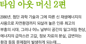 타임 아웃 머신 2편 - 2080년. 첨단 과학 기술과 그에 따른 신 재생에너지의 사용으로 자연환경까지 되살려 놓은 인류 최고의 부흥의 시대. 그러나 어느 날부터 공간의 일그러짐 현상, 에너지의 급작스런 고갈, 정보 자료의 분실, 급변하는 환경 등등 문제점이 발생하게 되는데....