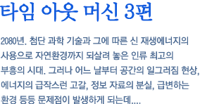 타임 아웃 머신 3편 - 2080년. 첨단 과학 기술과 그에 따른 신 재생에너지의 사용으로 자연환경까지 되살려 놓은 인류 최고의 부흥의 시대. 그러나 어느 날부터 공간의 일그러짐 현상, 에너지의 급작스런 고갈, 정보 자료의 분실, 급변하는 환경 등등 문제점이 발생하게 되는데....