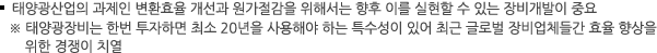 태양광산업의 과제인 변환효율 개선과 원가절감을 위해서는 향후 이를 실현할 수 있는 장비개발이 중요
※ 태양광장비는 한번 투자하면 최소 20년을 사용해야 하는 특수성이 있어 최근 글로벌 장비업체들간 효율 향상을 위한 경쟁이 치열