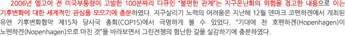 2006년 엘고어 전 미국부통령이 고발한 100분짜리 다큐인 “불편한 관계”는 지구온난화의 위험을 경고한 내용으로 이는 기후변화에 대한 세계적인 관심을 모으기에 충분하였다. 지구살리기 노력의 어려움은 지난해 12월 덴마크 코펜하겐에서 개최된 유엔 기후변화협약 제15차 당사국 총회(COP15)에서 극명하게 볼 수 있었다. “기대에 찬 호펜하겐(Hopenhagen)이 노펜하겐(Nopenhagen)으로 마친 것”을 바라보면서 그린전쟁의 험난한 길을 실감하기에 충분하였다. 