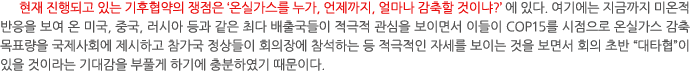 현재 진행되고 있는 기후협약의 쟁점은 ‘온실가스를 누가, 언제까지, 얼마나 감축할 것이냐?’에 있다. 여기에는 지금까지 미온적 반응을 보여 온 미국, 중국, 러시아 등과 같은 최다 배출국들이 적극적 관심을 보이면서 이들이 COP15를 시점으로 온실가스 감축 목표량을 국제사회에 제시하고 참가국 정상들이 회의장에 참석하는 등 적극적인 자세를 보이는 것을 보면서 회의 초반 “대타협”이 있을 것이라는 기대감을 부풀게 하기에 충분하였기 때문이다.