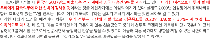 IEA기준에서볼 때 한국의 2007년도 배출량은 전 세계에서 영국 다음인 9위를 차지하고 있다. 이러한 여건으로 미루어 볼 때 우리에게 감축의무에 대한 압박이 강해질 것이라는 것을 예견하기에는 의심의 여지가 없다. 실제로 2009년 협상장에서 우리나라를 향해 ‘회의장에 있는 TV를 만드는 나라가 어찌 개도국이냐’라는 질의가 거세게 제시되는 것만 보아도 알 수 있다. 이러한 대외의 도전을 예견이나 하듯이 우리 정부는 지난해 자발적으로 감축목표를 2020년 BAU보다 30%까지 하겠다고 의욕적으로 제시한 바 있다. 이는 교토의정서가 적용되지 않는 신흥공업국 중에서 선두로 코펜하겐 기후변화 당사국총회에 앞서 감축목표를 제시한 것으로서 신중하면서 긍정적인 반응을 얻을 수 있었으며 아울러 다른 국가에도 영향을 끼칠 수 있는 사안이라고 해석된다. 결과적으로 이번의 목표인 온실가스 의무감축국으로 미편입되는 목적을 달성할 수 있었다.