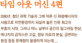 타임 아웃 머신 4편 - 2080년. 첨단 과학 기술과 그에 따른 신 재생에너지의 사용으로 자연환경까지 되살려 놓은 인류 최고의 부흥의 시대. 그러나 어느 날부터 공간의 일그러짐 현상, 에너지의 급작스런 고갈, 정보 자료의 분실, 급변하는 환경 등등 문제점이 발생하게 되는데....