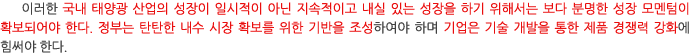 이러한 국내 태양광 산업의 성장이 일시적이 아닌 지속적이고 내실 있는 성장을 하기 위해서는 보다 분명한 성장 모멘텀이 확보되어야 한다. 정부는 탄탄한 내수 시장 확보를 위한 기반을 조성하여야 하며 기업은 기술 개발을 통한 제품 경쟁력 강화에 힘써야 한다. 