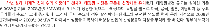 작년 한해 세계적 경제 위기 와중에도 전세계 태양광 시장은 꾸준한 성장세를 유지했다. 태양광발전 규모는 설치량 기준 6.0GW를 기록, 2008년(5.5MW)대비 9.1%가 성장한 것으로 나타났으며 독일을 필두로 미국, 중국, 일본, 이탈리아 등 주요 국가들의 수요가 크게 증가했다. 그러나 국내 수요의 경우 발전차액지원제도와 관련한 연도별 한계 용량 지정으로 2008년 276MW에서 2009년 98MW로 마이너스 성장을 기록하여 태양광 산업의 신성장동력 지정을 무색케 한 바 있다. 정부의 노력이 민간에 따라가지 못하는 양상이다.