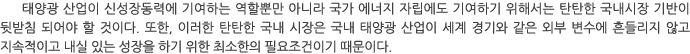 태양광 산업이 신성장동력에 기여하는 역할뿐만 아니라 국가 에너지 자립에도 기여하기 위해서는 탄탄한 국내시장 기반이 뒷받침 되어야 할 것이다. 또한, 이러한 탄탄한 국내 시장은 국내 태양광 산업이 세계 경기와 같은 외부 변수에 흔들리지 않고 지속적이고 내실 있는 성장을 하기 위한 최소한의 필요조건이기 때문이다.